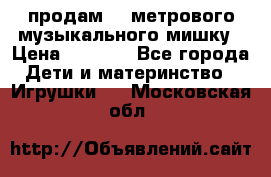 продам 1,5метрового музыкального мишку › Цена ­ 2 500 - Все города Дети и материнство » Игрушки   . Московская обл.